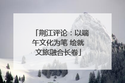 荆江评论：以端午文化为笔 绘就文旅融合长卷