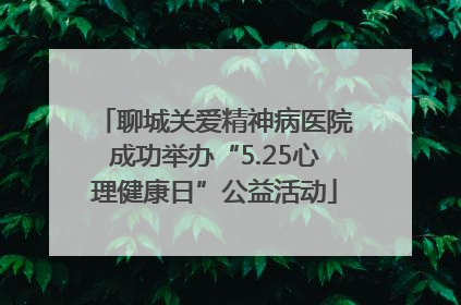 聊城关爱精神病医院成功举办“5.25心理健康日”公益活动