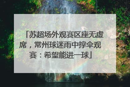 苏超场外观赛区座无虚席，常州球迷雨中撑伞观赛：希望能进一球