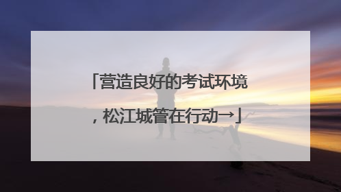 营造良好的考试环境，松江城管在行动→