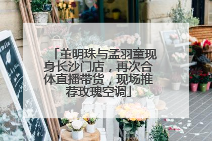 董明珠与孟羽童现身长沙门店，再次合体直播带货，现场推荐玫瑰空调