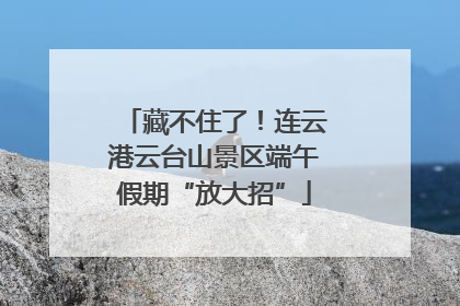 藏不住了！连云港云台山景区端午假期“放大招”