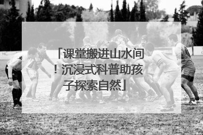 课堂搬进山水间！沉浸式科普助孩子探索自然