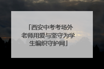 西安中考考场外 老师用爱与坚守为学生编织守护网
