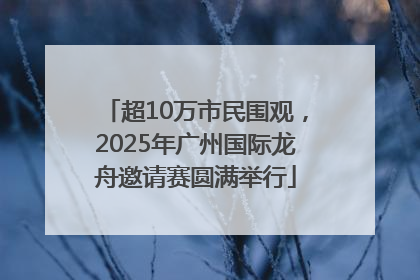 超10万市民围观，2025年广州国际龙舟邀请赛圆满举行