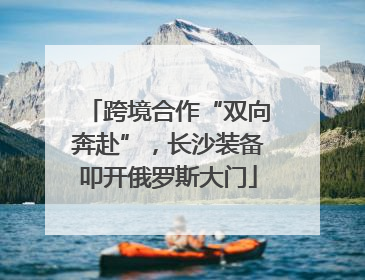 跨境合作“双向奔赴”，长沙装备叩开俄罗斯大门