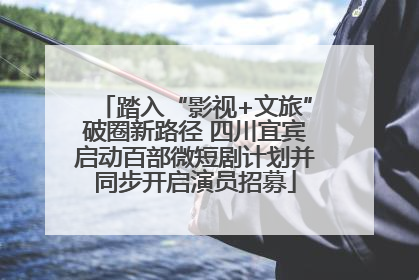 踏入“影视+文旅”破圈新路径 四川宜宾启动百部微短剧计划并同步开启演员招募