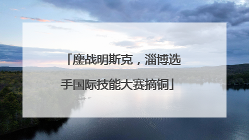 鏖战明斯克，淄博选手国际技能大赛摘铜