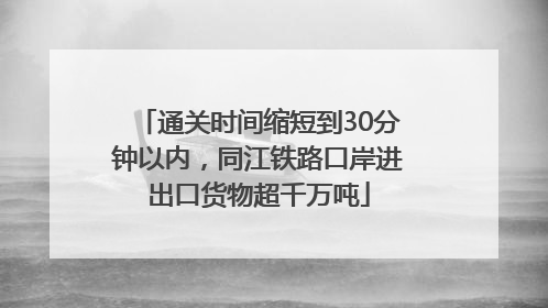 通关时间缩短到30分钟以内，同江铁路口岸进出口货物超千万吨