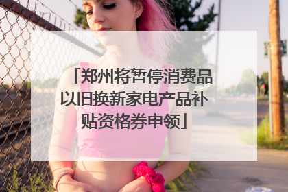 郑州将暂停消费品以旧换新家电产品补贴资格券申领
