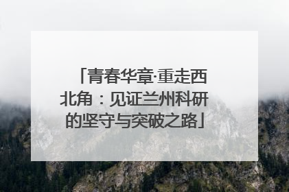 青春华章·重走西北角：见证兰州科研的坚守与突破之路
