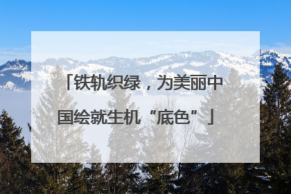 铁轨织绿，为美丽中国绘就生机“底色”