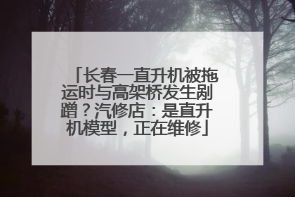 长春一直升机被拖运时与高架桥发生剐蹭？汽修店：是直升机模型，正在维修