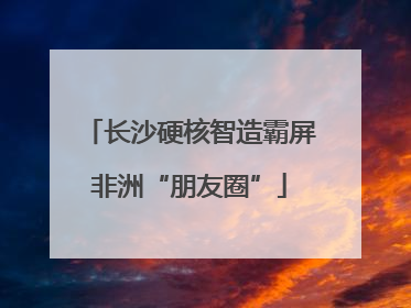 长沙硬核智造霸屏非洲“朋友圈”