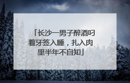 长沙一男子醉酒叼着牙签入睡，扎入肉里半年不自知