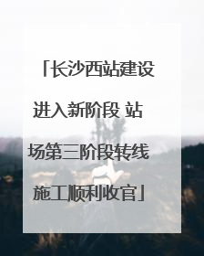 长沙西站建设进入新阶段 站场第三阶段转线施工顺利收官