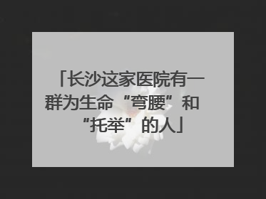 长沙这家医院有一群为生命“弯腰”和“托举”的人