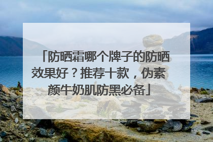 防晒霜哪个牌子的防晒效果好？推荐十款，伪素颜牛奶肌防黑必备