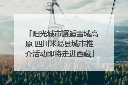 阳光城市邂逅雪域高原 四川米易县城市推介活动即将走进西藏