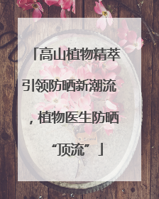 高山植物精萃引领防晒新潮流,植物医生防晒“顶流”