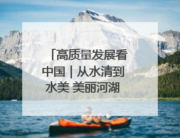 高质量发展看中国｜从水清到水美 美丽河湖扮靓美丽乡村