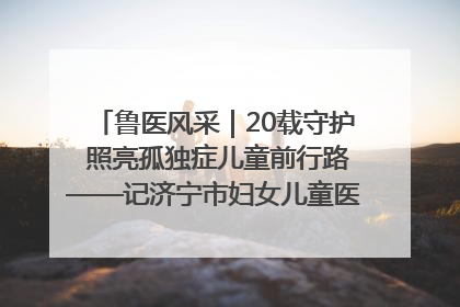 鲁医风采｜20载守护 照亮孤独症儿童前行路——记济宁市妇女儿童医院儿童康复中心主任、副主任技师赵淑珍