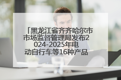 黑龙江省齐齐哈尔市市场监督管理局发布2024-2025年电动自行车等16种产品质量监督抽查情况