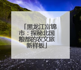 黑龙江富锦市：探秘北国粮都的农文旅新样板