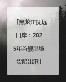 黑龙江抚远口岸：2025年首艘出境货船出港