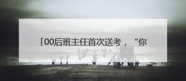 00后班主任首次送考，“你们的妈来给你们加油了！”