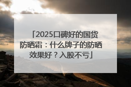 2025口碑好的国货防晒霜：什么牌子的防晒效果好？入股不亏