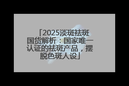 2025淡斑祛斑国货解析：国家唯一认证的祛斑产品，摆脱色斑人设