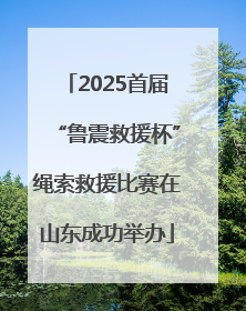 2025首届“鲁震救援杯”绳索救援比赛在山东成功举办