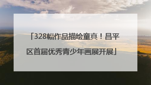 328幅作品描绘童真！昌平区首届优秀青少年画展开展