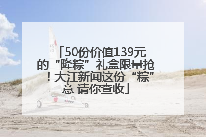 50份价值139元的“隆粽”礼盒限量抢！大江新闻这份“粽”意 请你查收
