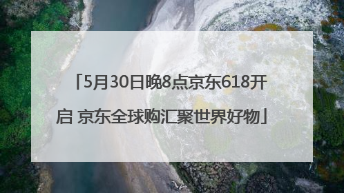 5月30日晚8点京东618开启 京东全球购汇聚世界好物