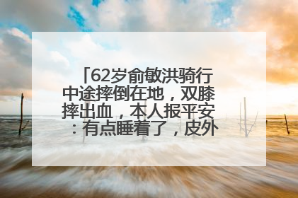 62岁俞敏洪骑行中途摔倒在地，双膝摔出血，本人报平安：有点睡着了，皮外伤，不用担心